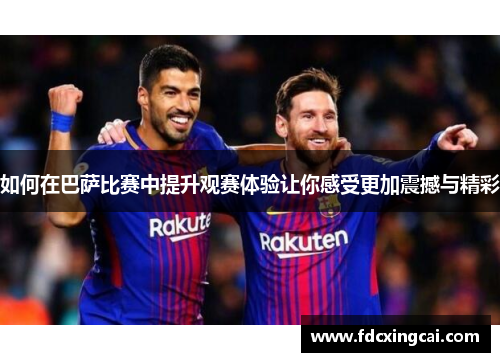 如何在巴萨比赛中提升观赛体验让你感受更加震撼与精彩