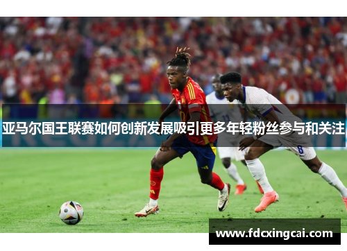 亚马尔国王联赛如何创新发展吸引更多年轻粉丝参与和关注