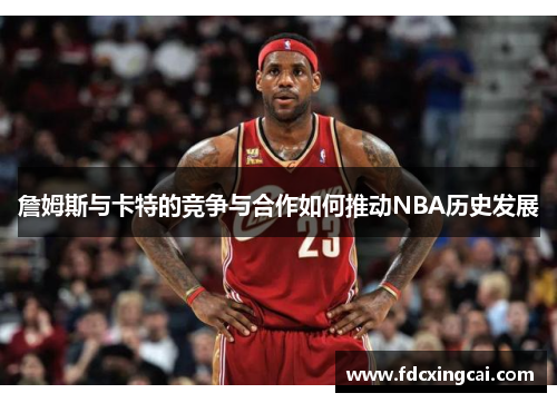 詹姆斯与卡特的竞争与合作如何推动NBA历史发展